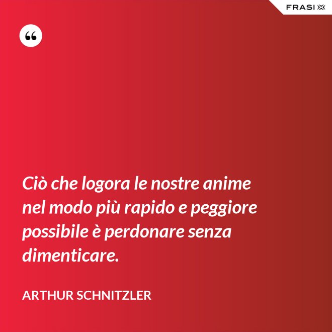 Ciò che logora le nostre anime nel modo più rapido e peggiore possibile è perdonare senza dimenticare. - Arthur Schnitzler