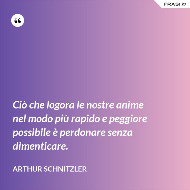 Ciò che logora le nostre anime nel modo più rapido e peggiore possibile è perdonare senza dimenticare. - Arthur Schnitzler