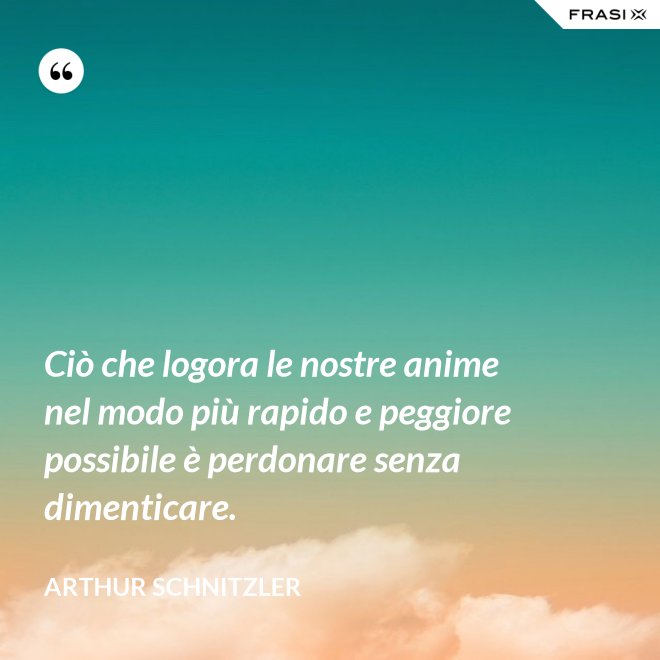 Ciò che logora le nostre anime nel modo più rapido e peggiore possibile è perdonare senza dimenticare. - Arthur Schnitzler
