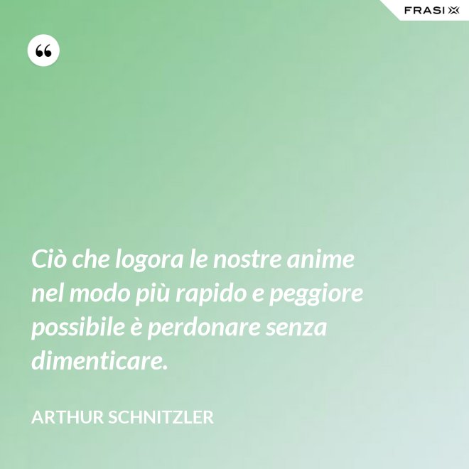 Ciò che logora le nostre anime nel modo più rapido e peggiore possibile è perdonare senza dimenticare. - Arthur Schnitzler