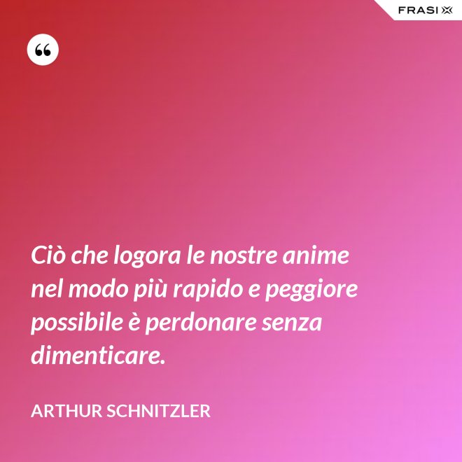 Ciò che logora le nostre anime nel modo più rapido e peggiore possibile è perdonare senza dimenticare. - Arthur Schnitzler