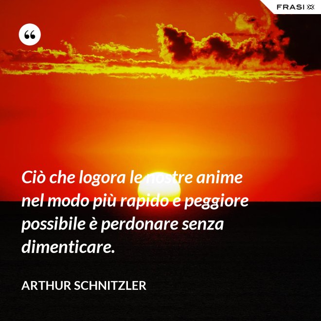 Ciò che logora le nostre anime nel modo più rapido e peggiore possibile è perdonare senza dimenticare. - Arthur Schnitzler