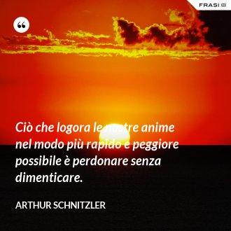 Ciò che logora le nostre anime nel modo più rapido e peggiore possibile è perdonare senza dimenticare. - Arthur Schnitzler