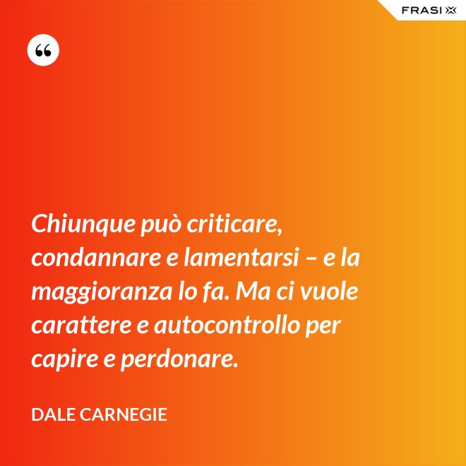 Chiunque può criticare, condannare e lamentarsi – e la maggioranza lo fa. Ma ci vuole carattere e autocontrollo per capire e perdonare. - Dale Carnegie