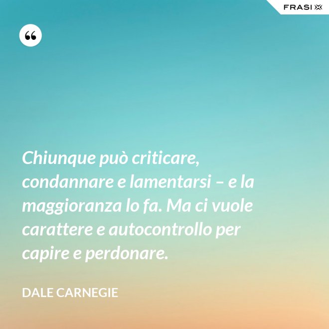 Chiunque può criticare, condannare e lamentarsi – e la maggioranza lo fa. Ma ci vuole carattere e autocontrollo per capire e perdonare. - Dale Carnegie
