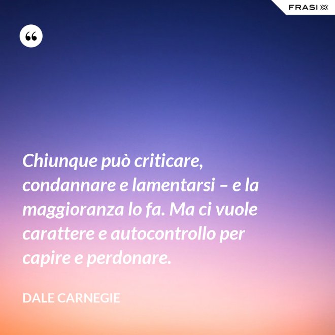 Chiunque può criticare, condannare e lamentarsi – e la maggioranza lo fa. Ma ci vuole carattere e autocontrollo per capire e perdonare. - Dale Carnegie