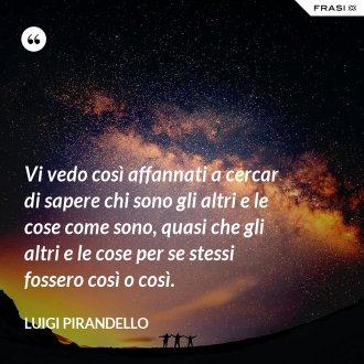 Vi vedo così affannati a cercar di sapere chi sono gli altri e le cose come sono, quasi che gli altri e le cose per se stessi fossero così o così. - Luigi Pirandello