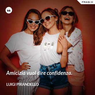 Amicizia vuol dire confidenza. - Luigi Pirandello