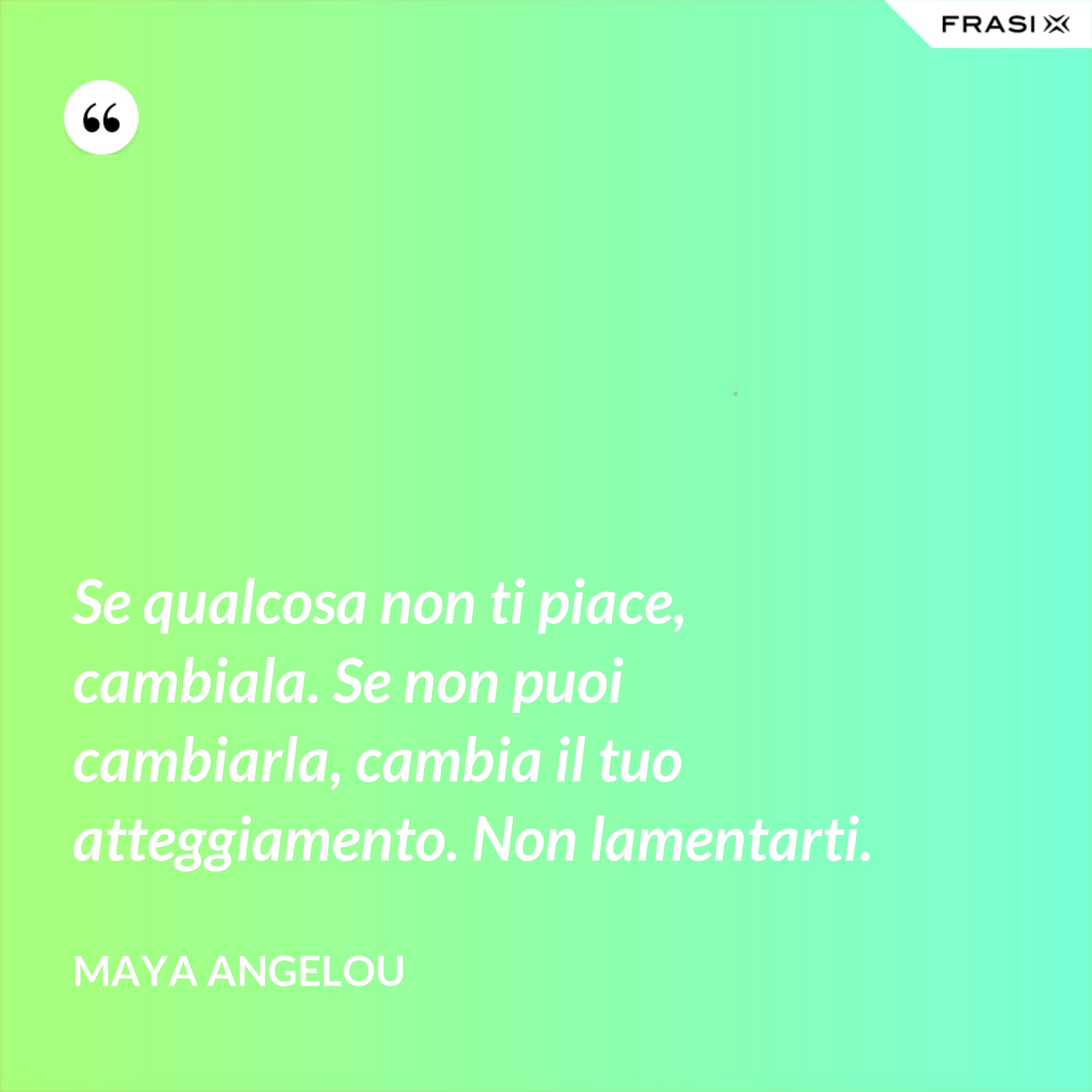 Se qualcosa non ti piace, cambiala. Se non puoi cambiarla, cambia il tuo atteggiamento. Non lamentarti. - Maya Angelou
