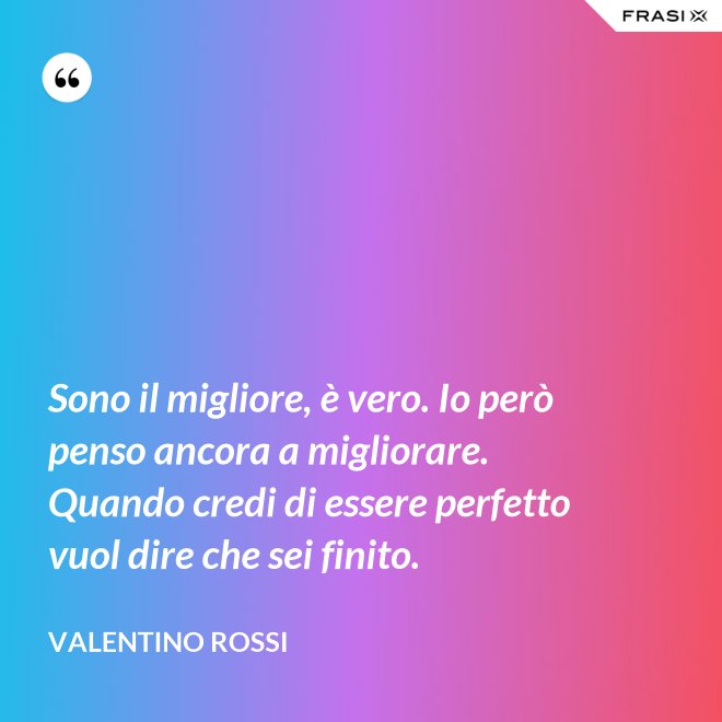 Sono il migliore, è vero. Io però penso ancora a migliorare. Quando credi di essere perfetto vuol dire che sei finito. - Valentino Rossi