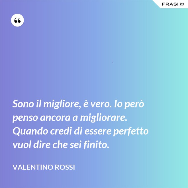 Sono il migliore, è vero. Io però penso ancora a migliorare. Quando credi di essere perfetto vuol dire che sei finito. - Valentino Rossi