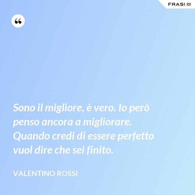Sono il migliore, è vero. Io però penso ancora a migliorare. Quando credi di essere perfetto vuol dire che sei finito. - Valentino Rossi