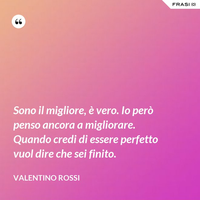 Sono il migliore, è vero. Io però penso ancora a migliorare. Quando credi di essere perfetto vuol dire che sei finito. - Valentino Rossi