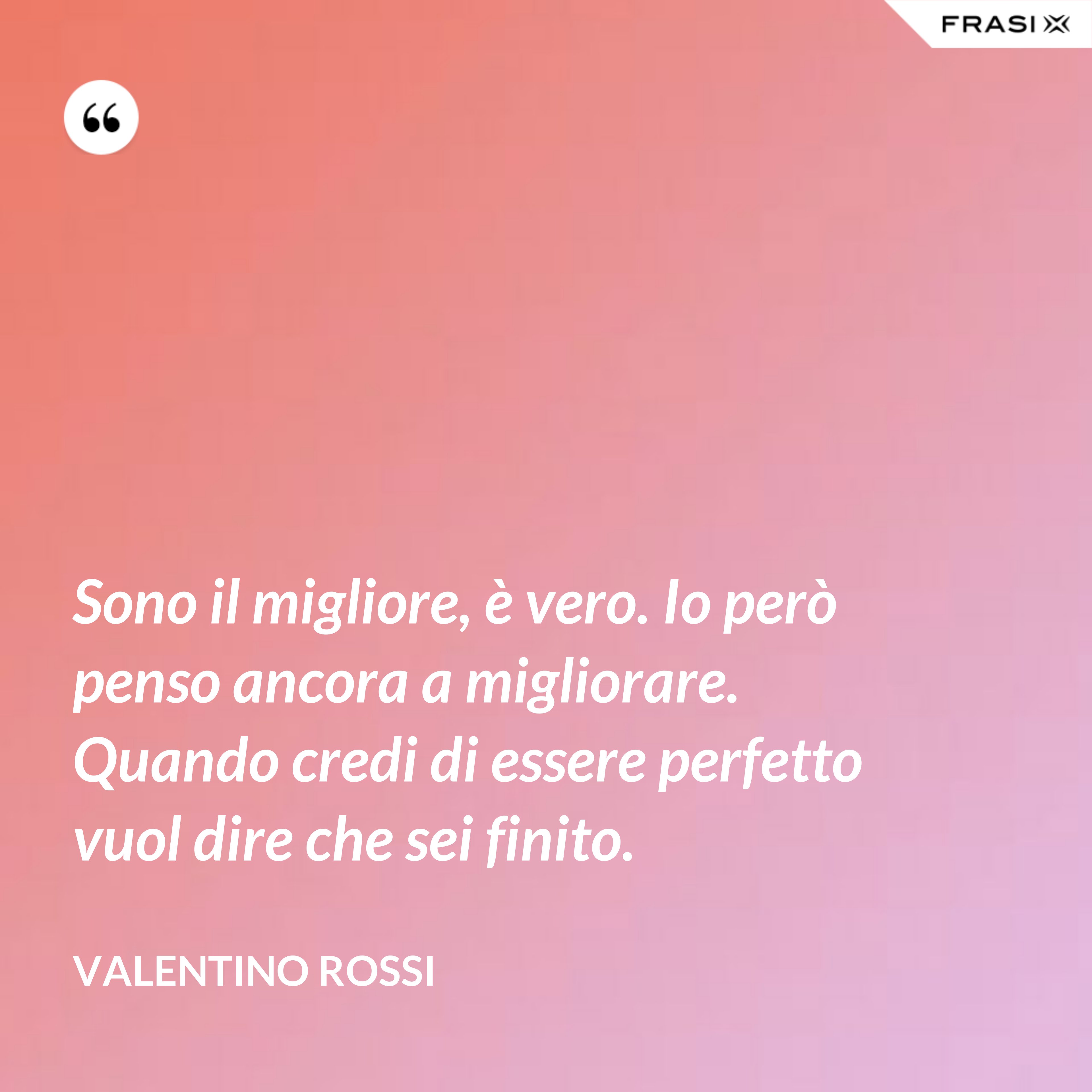 Sono il migliore, è vero. Io però penso ancora a migliorare. Quando credi di essere perfetto vuol dire che sei finito. - Valentino Rossi