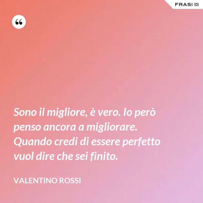 Sono il migliore, è vero. Io però penso ancora a migliorare. Quando credi di essere perfetto vuol dire che sei finito. - Valentino Rossi