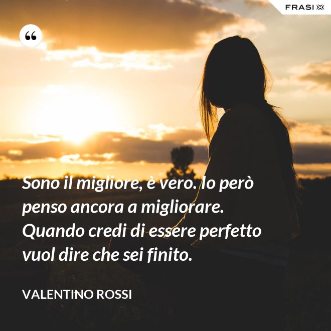 Sono il migliore, è vero. Io però penso ancora a migliorare. Quando credi di essere perfetto vuol dire che sei finito. - Valentino Rossi