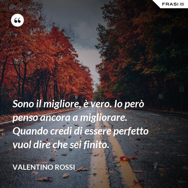 Sono il migliore, è vero. Io però penso ancora a migliorare. Quando credi di essere perfetto vuol dire che sei finito. - Valentino Rossi