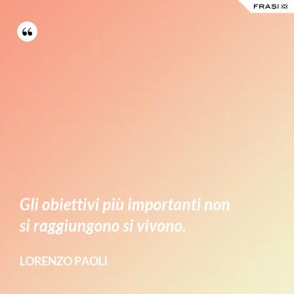 Gli obiettivi più importanti non si raggiungono si vivono. - Lorenzo Paoli