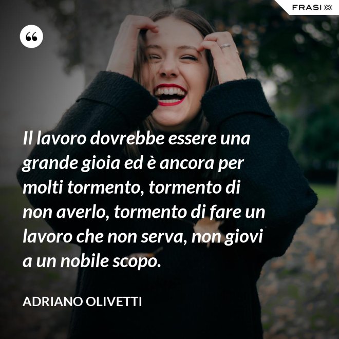 Il lavoro dovrebbe essere una grande gioia ed è ancora per molti tormento, tormento di non averlo, tormento di fare un lavoro che non serva, non giovi a un nobile scopo. - Adriano Olivetti