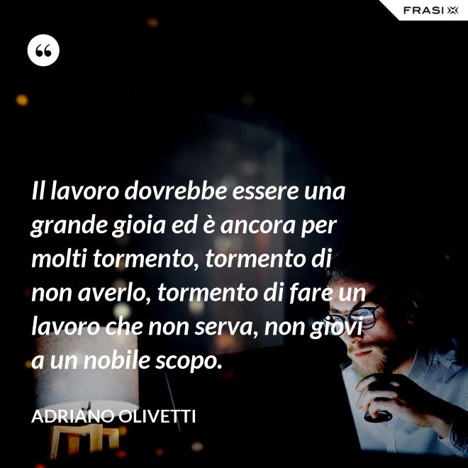 Il lavoro dovrebbe essere una grande gioia ed è ancora per molti tormento, tormento di non averlo, tormento di fare un lavoro che non serva, non giovi a un nobile scopo. - Adriano Olivetti