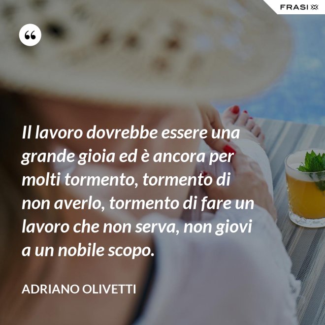 Il lavoro dovrebbe essere una grande gioia ed è ancora per molti tormento, tormento di non averlo, tormento di fare un lavoro che non serva, non giovi a un nobile scopo. - Adriano Olivetti