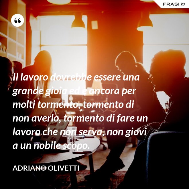 Il lavoro dovrebbe essere una grande gioia ed è ancora per molti tormento, tormento di non averlo, tormento di fare un lavoro che non serva, non giovi a un nobile scopo. - Adriano Olivetti