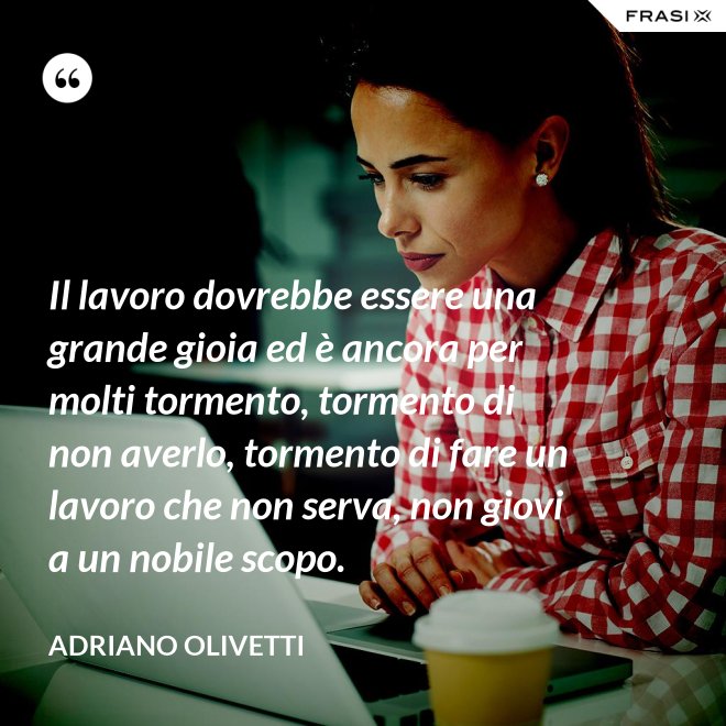 Il lavoro dovrebbe essere una grande gioia ed è ancora per molti tormento, tormento di non averlo, tormento di fare un lavoro che non serva, non giovi a un nobile scopo. - Adriano Olivetti