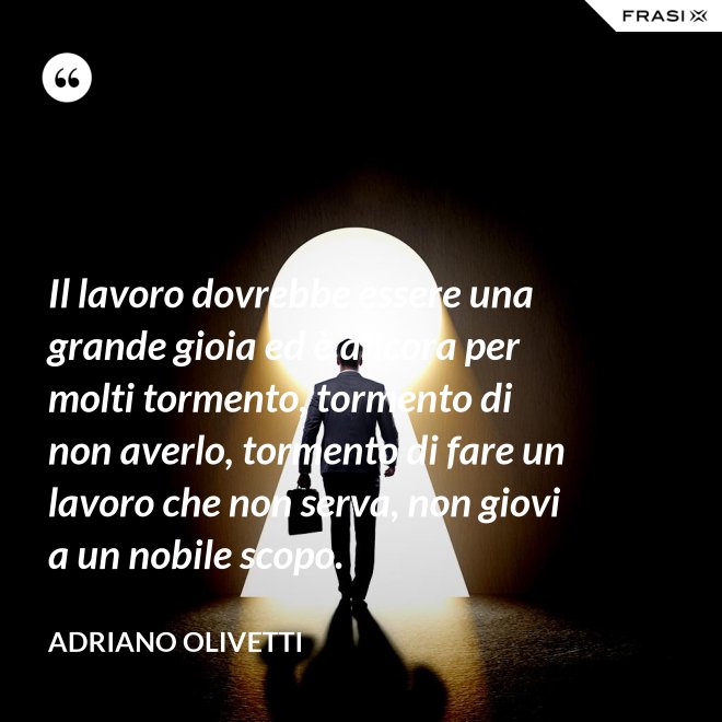 Il lavoro dovrebbe essere una grande gioia ed è ancora per molti tormento, tormento di non averlo, tormento di fare un lavoro che non serva, non giovi a un nobile scopo. - Adriano Olivetti