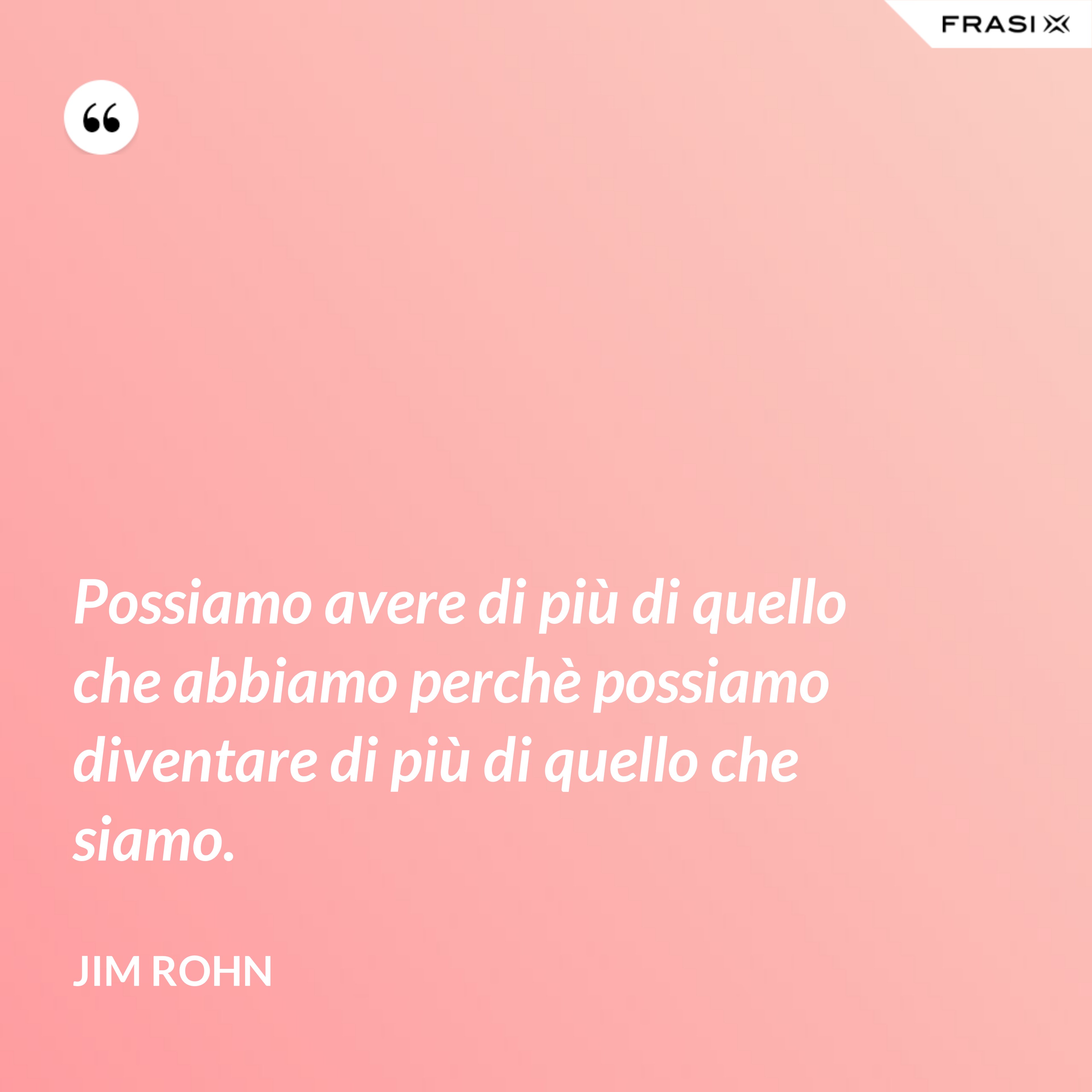 Possiamo avere di più di quello che abbiamo perchè possiamo diventare di più di quello che siamo. - Jim Rohn