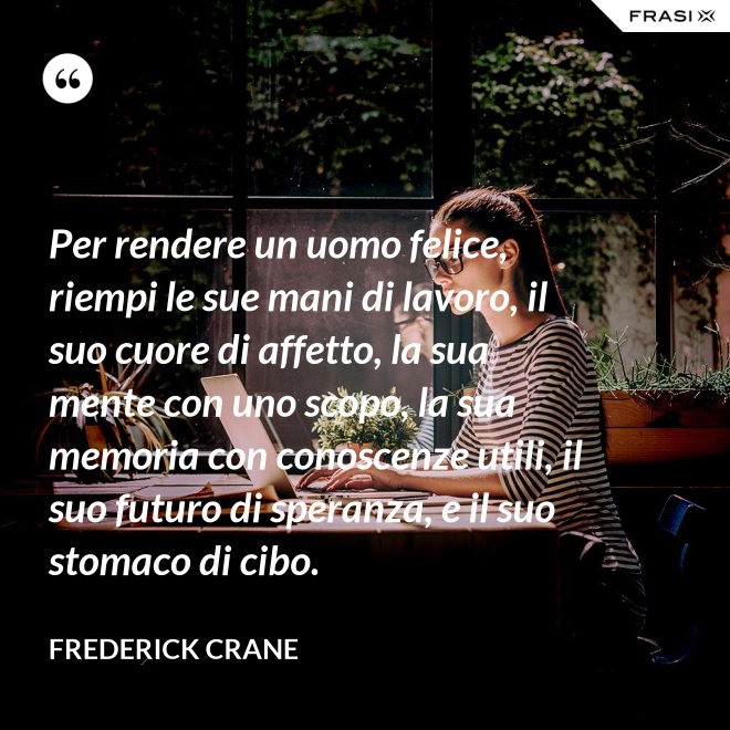 Per rendere un uomo felice, riempi le sue mani di lavoro, il suo cuore di affetto, la sua mente con uno scopo, la sua memoria con conoscenze utili, il suo futuro di speranza, e il suo stomaco di cibo. - Frederick Crane
