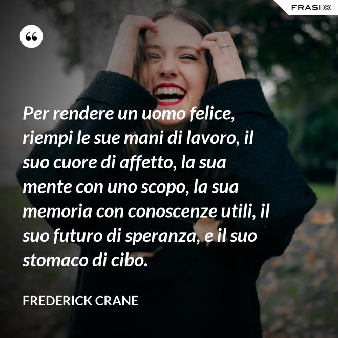 Per rendere un uomo felice, riempi le sue mani di lavoro, il suo cuore di affetto, la sua mente con uno scopo, la sua memoria con conoscenze utili, il suo futuro di speranza, e il suo stomaco di cibo. - Frederick Crane