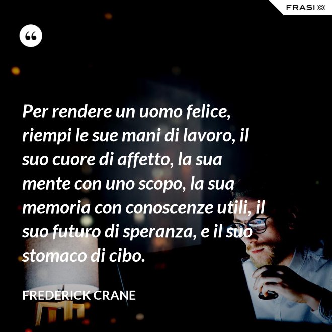 Per rendere un uomo felice, riempi le sue mani di lavoro, il suo cuore di affetto, la sua mente con uno scopo, la sua memoria con conoscenze utili, il suo futuro di speranza, e il suo stomaco di cibo. - Frederick Crane