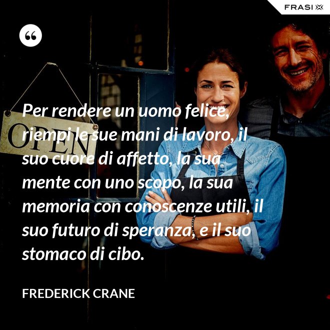 Per rendere un uomo felice, riempi le sue mani di lavoro, il suo cuore di affetto, la sua mente con uno scopo, la sua memoria con conoscenze utili, il suo futuro di speranza, e il suo stomaco di cibo. - Frederick Crane