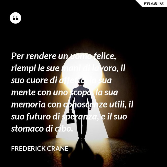 Per rendere un uomo felice, riempi le sue mani di lavoro, il suo cuore di affetto, la sua mente con uno scopo, la sua memoria con conoscenze utili, il suo futuro di speranza, e il suo stomaco di cibo. - Frederick Crane