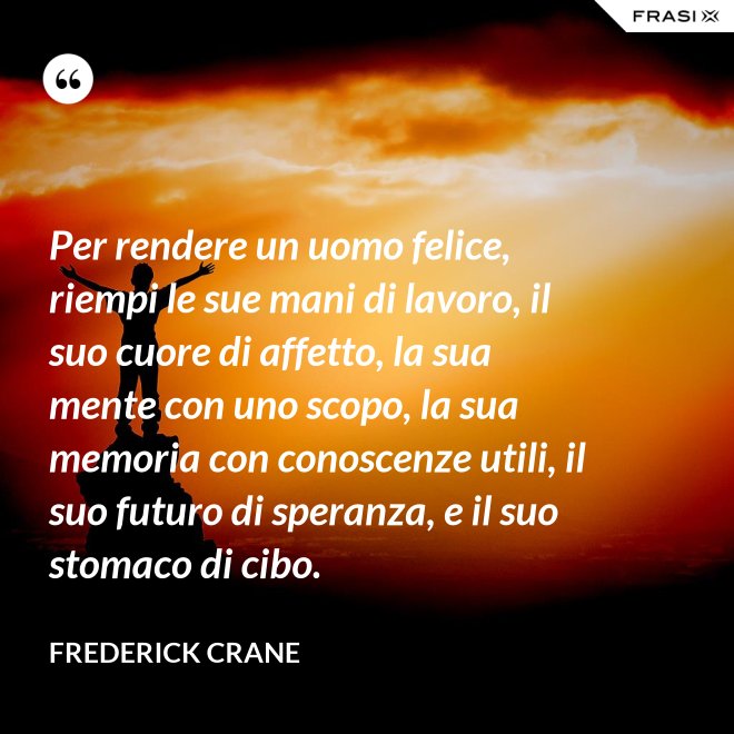 Per rendere un uomo felice, riempi le sue mani di lavoro, il suo cuore di affetto, la sua mente con uno scopo, la sua memoria con conoscenze utili, il suo futuro di speranza, e il suo stomaco di cibo. - Frederick Crane