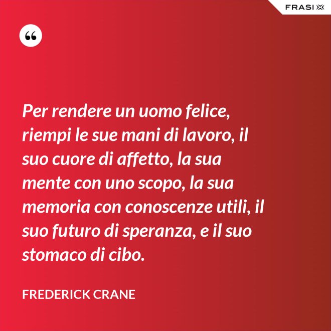 Per rendere un uomo felice, riempi le sue mani di lavoro, il suo cuore di affetto, la sua mente con uno scopo, la sua memoria con conoscenze utili, il suo futuro di speranza, e il suo stomaco di cibo. - Frederick Crane