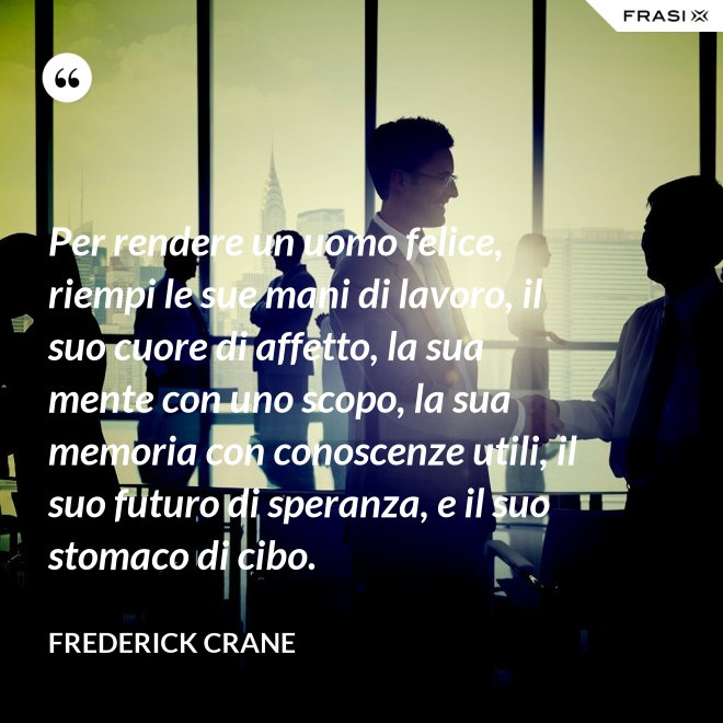 Per rendere un uomo felice, riempi le sue mani di lavoro, il suo cuore di affetto, la sua mente con uno scopo, la sua memoria con conoscenze utili, il suo futuro di speranza, e il suo stomaco di cibo. - Frederick Crane