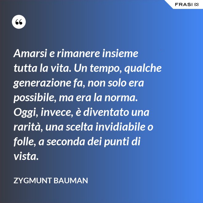Amarsi e rimanere insieme tutta la vita. Un tempo, qualche generazione fa, non solo era possibile, ma era la norma. Oggi, invece, è diventato una rarità, una scelta invidiabile o folle, a seconda dei punti di vista. - Zygmunt Bauman