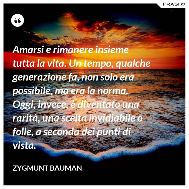 Amarsi e rimanere insieme tutta la vita. Un tempo, qualche generazione fa, non solo era possibile, ma era la norma. Oggi, invece, è diventato una rarità, una scelta invidiabile o folle, a seconda dei punti di vista. - Zygmunt Bauman