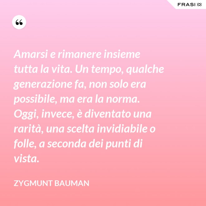 Amarsi e rimanere insieme tutta la vita. Un tempo, qualche generazione fa, non solo era possibile, ma era la norma. Oggi, invece, è diventato una rarità, una scelta invidiabile o folle, a seconda dei punti di vista. - Zygmunt Bauman