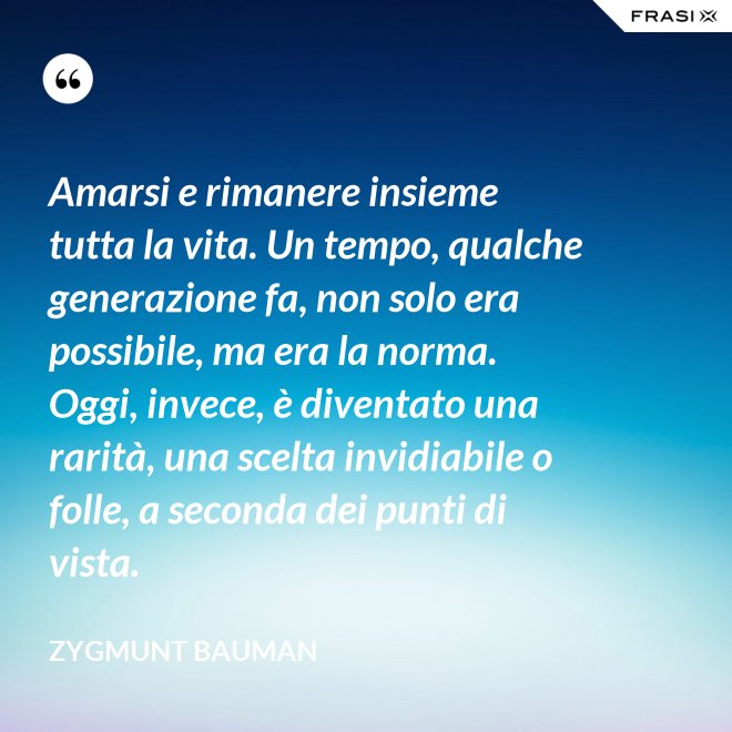 Amarsi e rimanere insieme tutta la vita. Un tempo, qualche generazione fa, non solo era possibile, ma era la norma. Oggi, invece, è diventato una rarità, una scelta invidiabile o folle, a seconda dei punti di vista. - Zygmunt Bauman