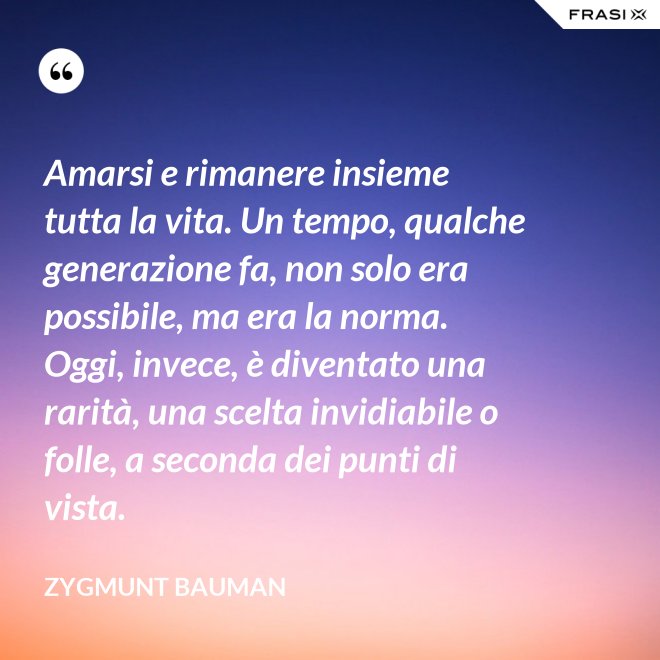 Amarsi e rimanere insieme tutta la vita. Un tempo, qualche generazione fa, non solo era possibile, ma era la norma. Oggi, invece, è diventato una rarità, una scelta invidiabile o folle, a seconda dei punti di vista. - Zygmunt Bauman