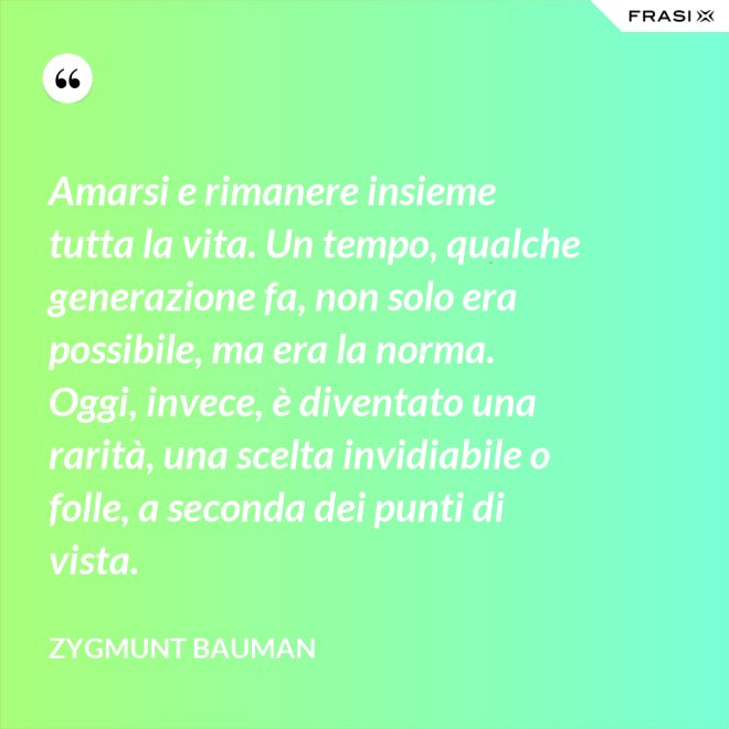 Amarsi e rimanere insieme tutta la vita. Un tempo, qualche generazione fa, non solo era possibile, ma era la norma. Oggi, invece, è diventato una rarità, una scelta invidiabile o folle, a seconda dei punti di vista. - Zygmunt Bauman