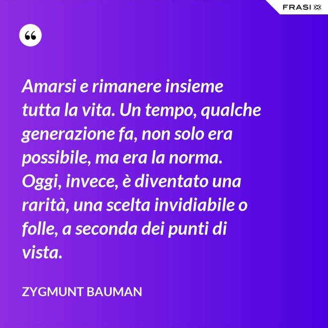 Amarsi e rimanere insieme tutta la vita. Un tempo, qualche generazione fa, non solo era possibile, ma era la norma. Oggi, invece, è diventato una rarità, una scelta invidiabile o folle, a seconda dei punti di vista. - Zygmunt Bauman