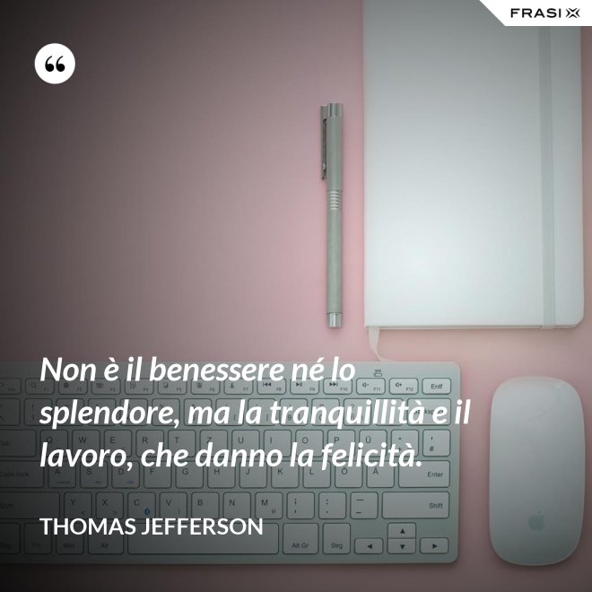Non è il benessere né lo splendore, ma la tranquillità e il lavoro, che danno la felicità. - Thomas Jefferson