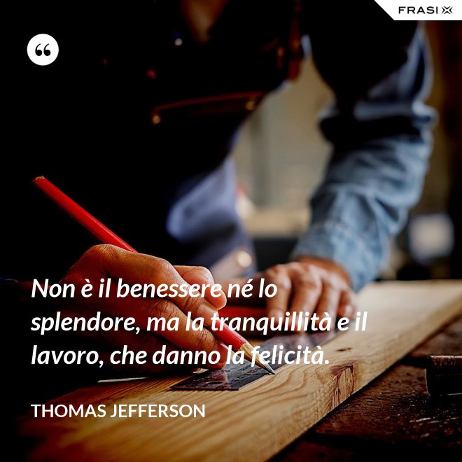 Non è il benessere né lo splendore, ma la tranquillità e il lavoro, che danno la felicità. - Thomas Jefferson