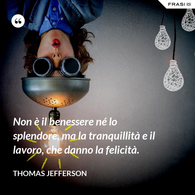 Non è il benessere né lo splendore, ma la tranquillità e il lavoro, che danno la felicità. - Thomas Jefferson