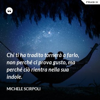 Chi ti ha tradito tornerà a farlo, non perché ci prova gusto, ma perché ciò rientra nella sua indole. - Michele Scirpoli