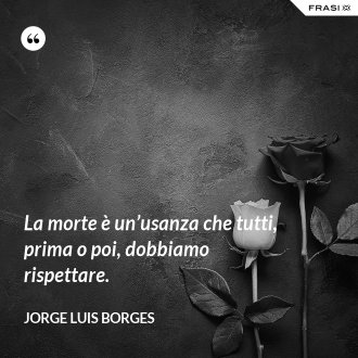 La morte è un’usanza che tutti, prima o poi, dobbiamo rispettare. - Jorge Luis Borges