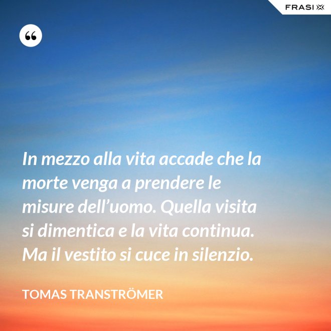 In mezzo alla vita accade che la morte venga a prendere le misure dell’uomo. Quella visita si dimentica e la vita continua. Ma il vestito si cuce in silenzio. - Tomas Tranströmer
